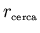 $r_{\scriptscriptstyle \rm cerca}$